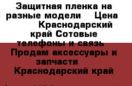 Защитная пленка на разные модели  › Цена ­ 500 - Краснодарский край Сотовые телефоны и связь » Продам аксессуары и запчасти   . Краснодарский край